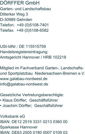 DRFFER GmbH  Garten- und Landschaftsbau Ditterker Weg 3 D-30989 Gehrden Telefon:  +49 (0)5108-7401 Telefax:  +49 (0)5108-6582   USt-IdNr.: DE 115515759 Handelsregistereintragung: Amtsgericht Hannover / HRB 102218  Mitglied im Fachverband Garten-, Landschafts- und Sportplatzbau  Niedersachsen-Bremen e.V. www.galabau-nordwest.de info@galabau-nordwest.de  Gesetzliche Vertretungsberechtigte:  Klaus Drffer;  Geschftsfhrer   Joachim Drffer;  Geschftsfhrer   Volksbank eG IBAN: DE12 2519 3331 0213 0360 00 Sparkasse Hannover IBAN: DE63 2505 0180 0007 0109 03